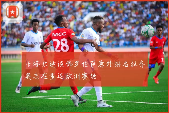 卡塔尔迪谈佛罗伦萨意外排名拉齐奥志在重返欧洲赛场