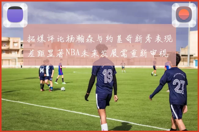 拓媒评论杨瀚森与约基奇新秀表现差距显著NBA未来发展需重新审视