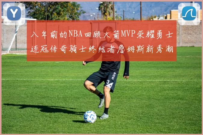 八年前的NBA回顾火箭MVP荣耀勇士连冠传奇骑士终结者詹姆斯新秀潮流涌动