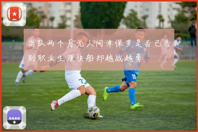 离队两个月无人问津保罗是否已告别职业生涯快船却越战越勇